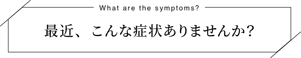 最近、こんな症状ありませんか？